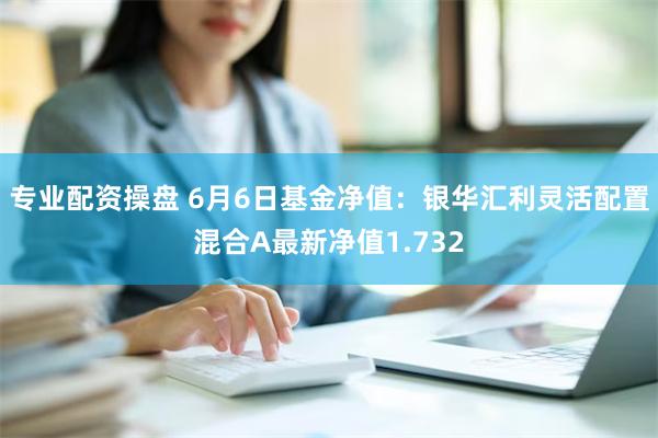 专业配资操盘 6月6日基金净值：银华汇利灵活配置混合A最新净值1.732