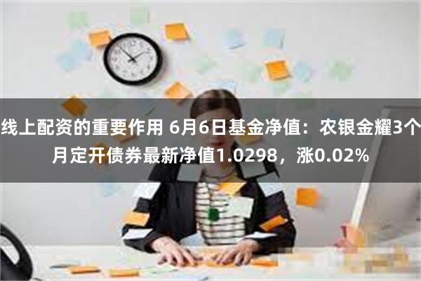 线上配资的重要作用 6月6日基金净值：农银金耀3个月定开债券最新净值1.0298，涨0.02%