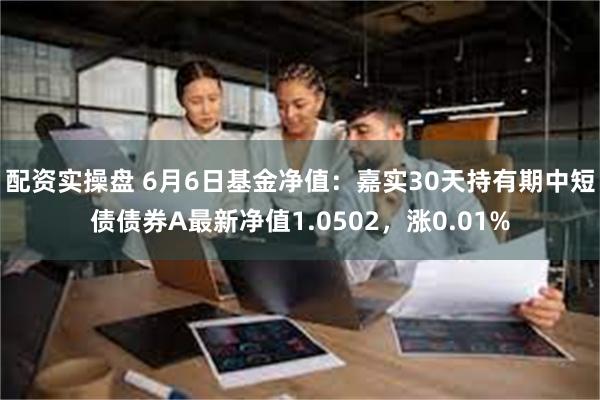 配资实操盘 6月6日基金净值：嘉实30天持有期中短债债券A最新净值1.0502，涨0.01%