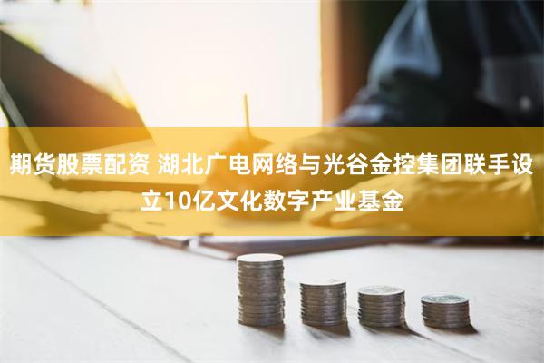 期货股票配资 湖北广电网络与光谷金控集团联手设立10亿文化数字产业基金