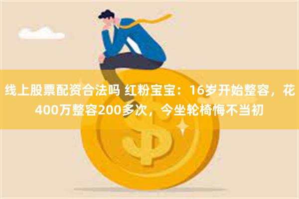 线上股票配资合法吗 红粉宝宝：16岁开始整容，花400万整容200多次，今坐轮椅悔不当初