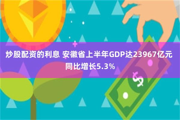 炒股配资的利息 安徽省上半年GDP达23967亿元 同比增长5.3%