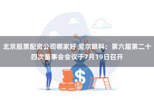 北京股票配资公司哪家好 爱尔眼科：第六届第二十四次董事会会议于7月19日召开