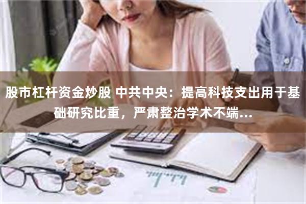 股市杠杆资金炒股 中共中央：提高科技支出用于基础研究比重，严肃整治学术不端...