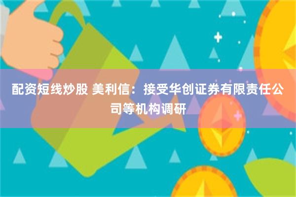 配资短线炒股 美利信：接受华创证券有限责任公司等机构调研