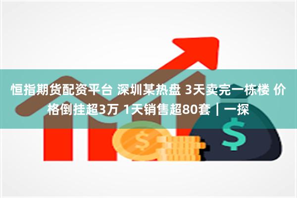 恒指期货配资平台 深圳某热盘 3天卖完一栋楼 价格倒挂超3万 1天销售超80套︱一探