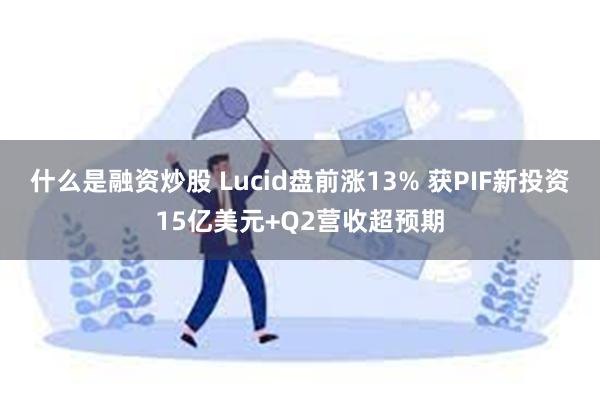 什么是融资炒股 Lucid盘前涨13% 获PIF新投资15亿美元+Q2营收超预期