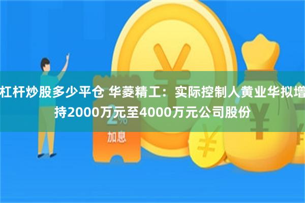 杠杆炒股多少平仓 华菱精工：实际控制人黄业华拟增持2000万元至4000万元公司股份