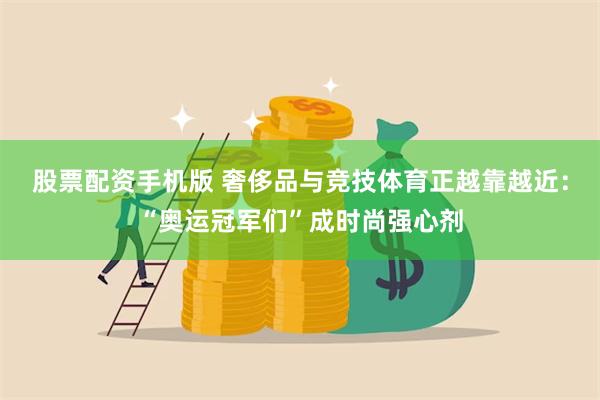 股票配资手机版 奢侈品与竞技体育正越靠越近：“奥运冠军们”成时尚强心剂