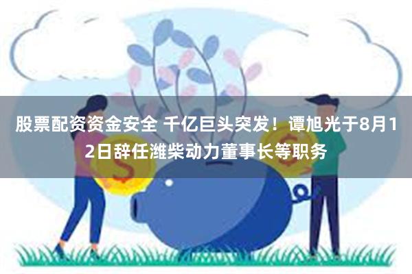 股票配资资金安全 千亿巨头突发！谭旭光于8月12日辞任潍柴动力董事长等职务