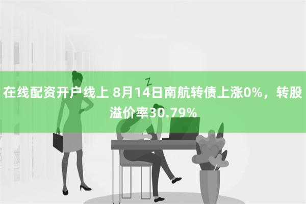 在线配资开户线上 8月14日南航转债上涨0%，转股溢价率30.79%