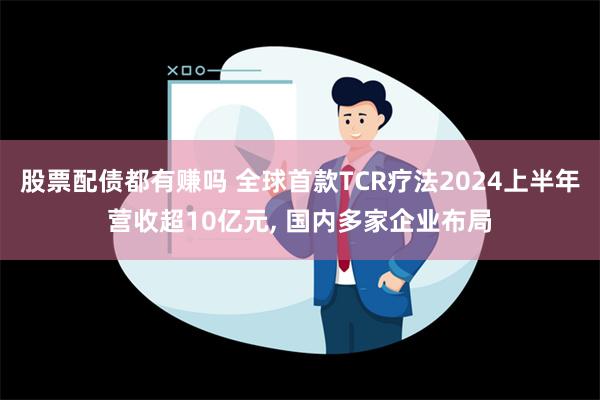 股票配债都有赚吗 全球首款TCR疗法2024上半年营收超10亿元, 国内多家企业布局