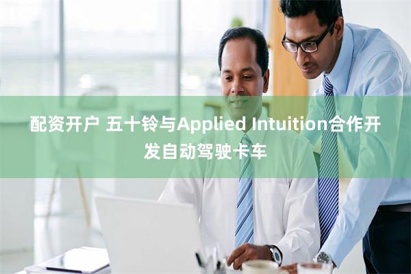 配资开户 五十铃与Applied Intuition合作开发自动驾驶卡车