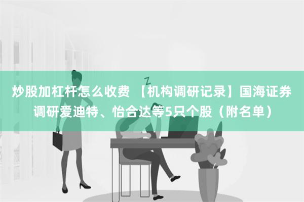 炒股加杠杆怎么收费 【机构调研记录】国海证券调研爱迪特、怡合达等5只个股（附名单）