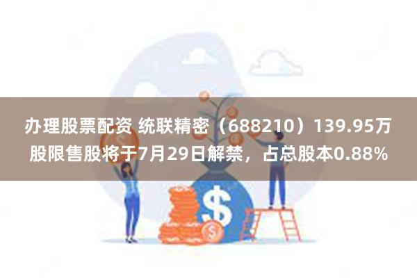 办理股票配资 统联精密（688210）139.95万股限售股将于7月29日解禁，占总股本0.88%