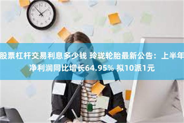 股票杠杆交易利息多少钱 玲珑轮胎最新公告：上半年净利润同比增长64.95% 拟10派1元