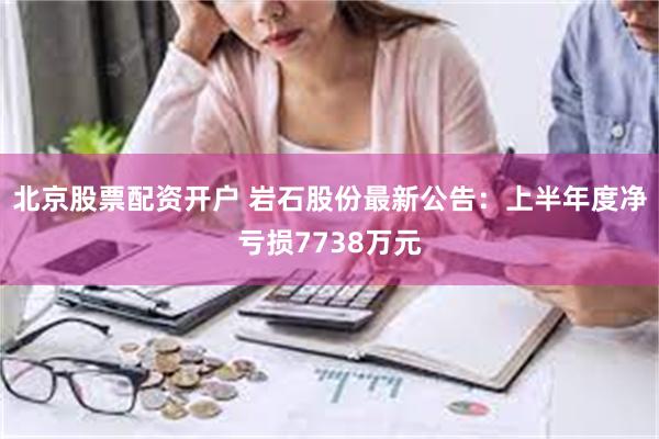 北京股票配资开户 岩石股份最新公告：上半年度净亏损7738万元