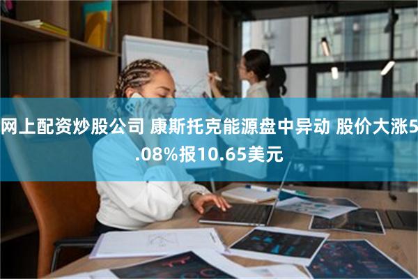 网上配资炒股公司 康斯托克能源盘中异动 股价大涨5.08%报10.65美元