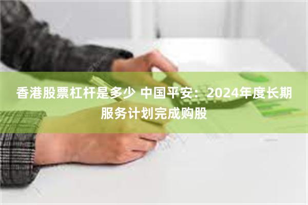 香港股票杠杆是多少 中国平安：2024年度长期服务计划完成购股