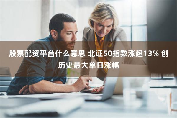 股票配资平台什么意思 北证50指数涨超13% 创历史最大单日涨幅