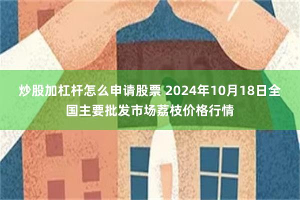 炒股加杠杆怎么申请股票 2024年10月18日全国主要批发市场荔枝价格行情