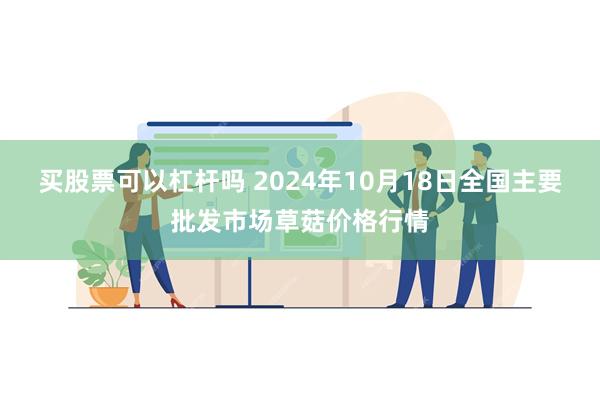 买股票可以杠杆吗 2024年10月18日全国主要批发市场草菇价格行情