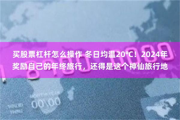 买股票杠杆怎么操作 冬日均温20℃！2024年奖励自己的年终旅行，还得是这个神仙旅行地