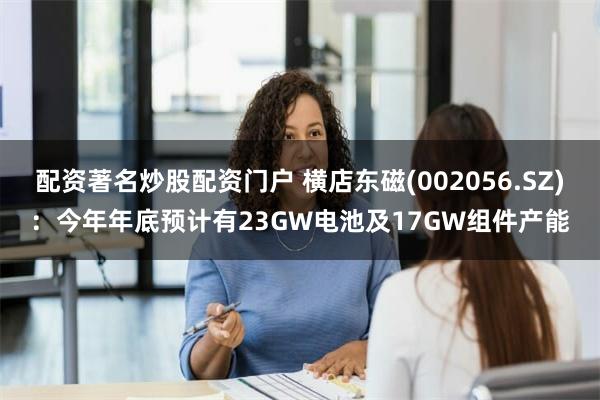 配资著名炒股配资门户 横店东磁(002056.SZ)：今年年底预计有23GW电池及17GW组件产能