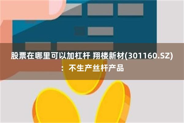 股票在哪里可以加杠杆 翔楼新材(301160.SZ)：不生产丝杆产品