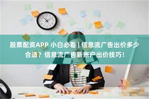 股票配资APP 小白必看 | 信息流广告出价多少合适？信息流广告新账户出价技巧！