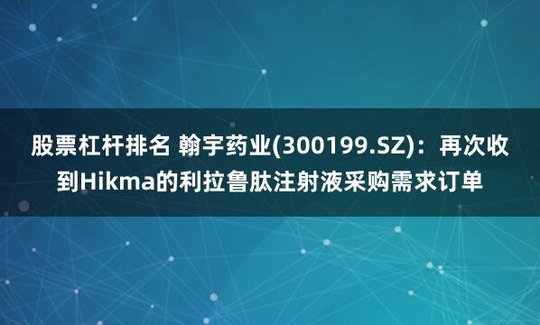 股票杠杆排名 翰宇药业(300199.SZ)：再次收到Hikma的利拉鲁肽注射液采购需求订单