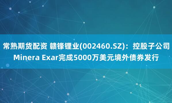 常熟期货配资 赣锋锂业(002460.SZ)：控股子公司Minera Exar完成5000万美元境外债券发行