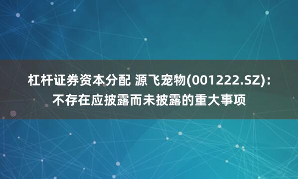 杠杆证券资本分配 源飞宠物(001222.SZ)：不存在应披露而未披露的重大事项