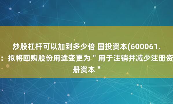 炒股杠杆可以加到多少倍 国投资本(600061.SH)：拟将回购股份用途变更为＂用于注销并减少注册资本＂