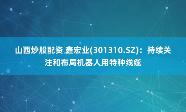 山西炒股配资 鑫宏业(301310.SZ)：持续关注和布局机器人用特种线缆