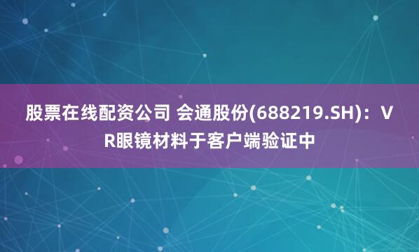 股票在线配资公司 会通股份(688219.SH)：VR眼镜材料于客户端验证中