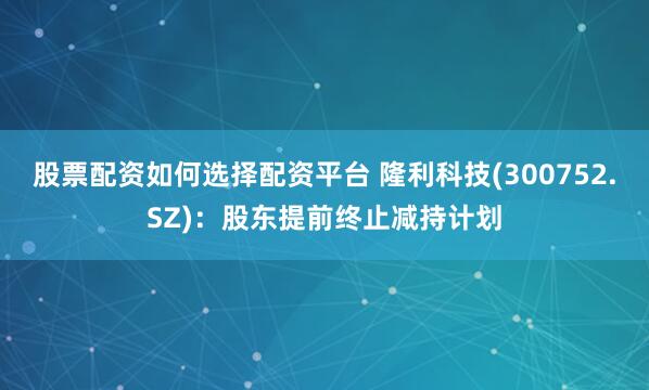 股票配资如何选择配资平台 隆利科技(300752.SZ)：股东提前终止减持计划