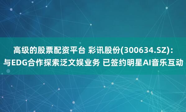 高级的股票配资平台 彩讯股份(300634.SZ)：与EDG合作探索泛文娱业务 已签约明星AI音乐互动