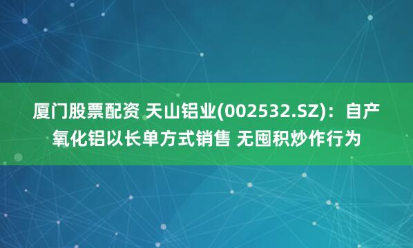 厦门股票配资 天山铝业(002532.SZ)：自产氧化铝以长单方式销售 无囤积炒作行为