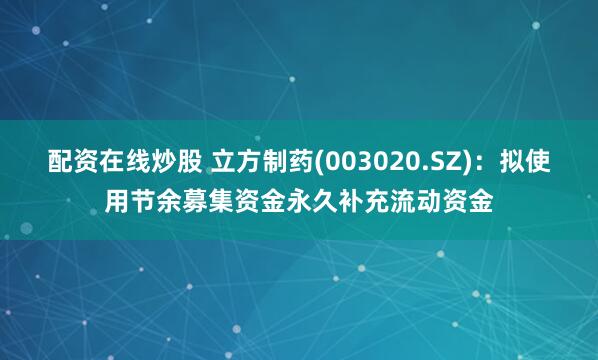 配资在线炒股 立方制药(003020.SZ)：拟使用节余募集资金永久补充流动资金