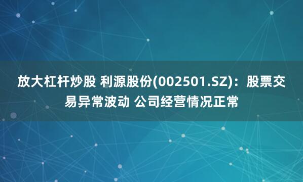 放大杠杆炒股 利源股份(002501.SZ)：股票交易异常波动 公司经营情况正常