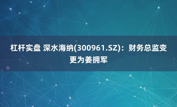 杠杆实盘 深水海纳(300961.SZ)：财务总监变更为姜拥军