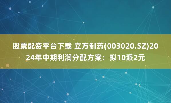 股票配资平台下载 立方制药(003020.SZ)2024年中期利润分配方案：拟10派2元