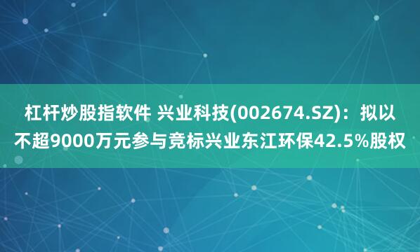 杠杆炒股指软件 兴业科技(002674.SZ)：拟以不超9000万元参与竞标兴业东江环保42.5%股权