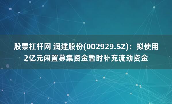 股票杠杆网 润建股份(002929.SZ)：拟使用2亿元闲置募集资金暂时补充流动资金