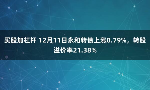 买股加杠杆 12月11日永和转债上涨0.79%，转股溢价率21.38%