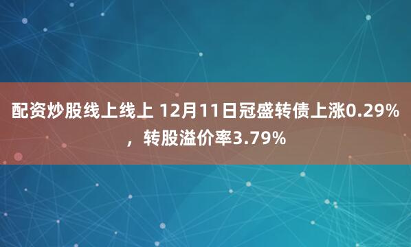 配资炒股线上线上 12月11日冠盛转债上涨0.29%，转股溢价率3.79%