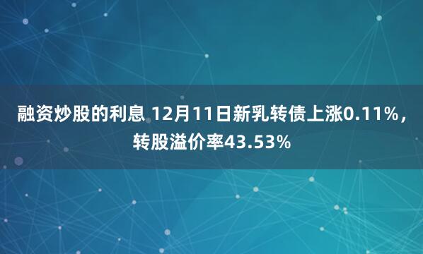 融资炒股的利息 12月11日新乳转债上涨0.11%，转股溢价率43.53%