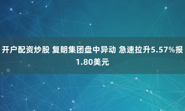 开户配资炒股 复朗集团盘中异动 急速拉升5.57%报1.80美元