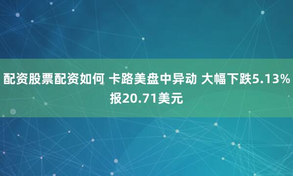 配资股票配资如何 卡路美盘中异动 大幅下跌5.13%报20.71美元